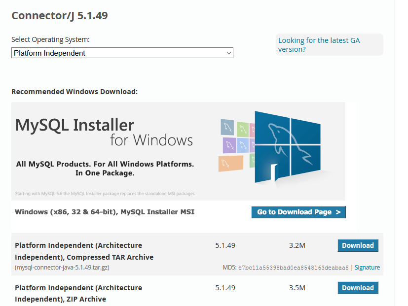 Connector/J 5.1.49 
Select Operating System: 
Platform Independent 
Recommended Windows Download: 
MySQL Installer 
for Windows 
All MySQL Products. For All Windows Platforms. 
In One Package. 
Starting Kith SS the Mysal_ lÆtaller replaces the ta 
Windows (x86, 32 & 64-bit), MYSQL Installer MSI 
Platform Independent (Architecture 
Independent), Compressed TAR Archive 
(mysql-con nector-java-5.1.49. tar gz) 
Platform Independent (Architecture 
Independent), ZIP Archive 
Looking for the latest GA 
version? 
Go to Download Page > 
5.1.49 
3.2M 
Download 
MD5: e7bc11asssgsbad0eass4S16Sdeabaas I Signature 
5.1.49 
3.5M 
Download 