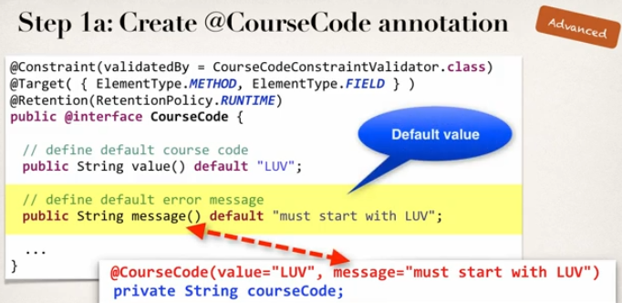 Step la: Create @CourseCode annotation 
CourseCodeConstraintVa1idator .class) 
garget( { ElementType.METHOD, ElementType.FIELD ) ) 
@Retention(RetentionP01icy. RUNTIME) 
public @interface CourseCode { 
Default value 
// define default course code 
public String value() default "LUV" ; 
// define default error message 
public String message() default "must start with LUV" ; 
@CourseCode(va1ue="LUV", message="must start with LUV") 
private String courseC0de; 