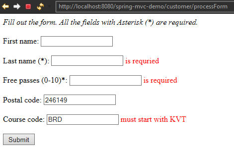 http://IccaIhcst:8D80/spring-mvc-demc/custcmer/prccessFcrm 
Fill out the form. All the fields with Asterisk (8) are required. 
First name: 
Last name (*) is requried 
Free passes is required 
Postal code:@öj@::::::::::::::::::::::::::::::::::::::::::::::::] 
Course code: 
must start with KVT 
Submit 